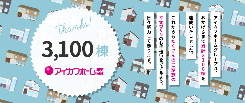 THANKS!3000棟。アイカワホームグループは、おかげさまで累計３０００棟を達成いたしました。これからもたくさんのご家族の幸せづくりのお手伝いをできるよう、日々努力して参ります。