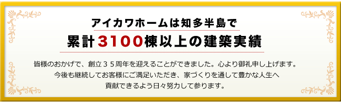 知多半島で累計3100棟以上の建築実績　皆様のおかげで、創立35周年を迎えることができました。心より御礼申し上げます。今後も継続してお客様にご満足いただき、家づくりを通して豊かな人生へ貢献できるよう日々努力してまいります。