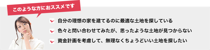 このような方におすすめ。自分の家を建てるのに最適な土地を探している。色々と問い合わせてみたが思ったような土地が見つからない。資金計画を考慮して無理なくちょうどいい土地を探したい。